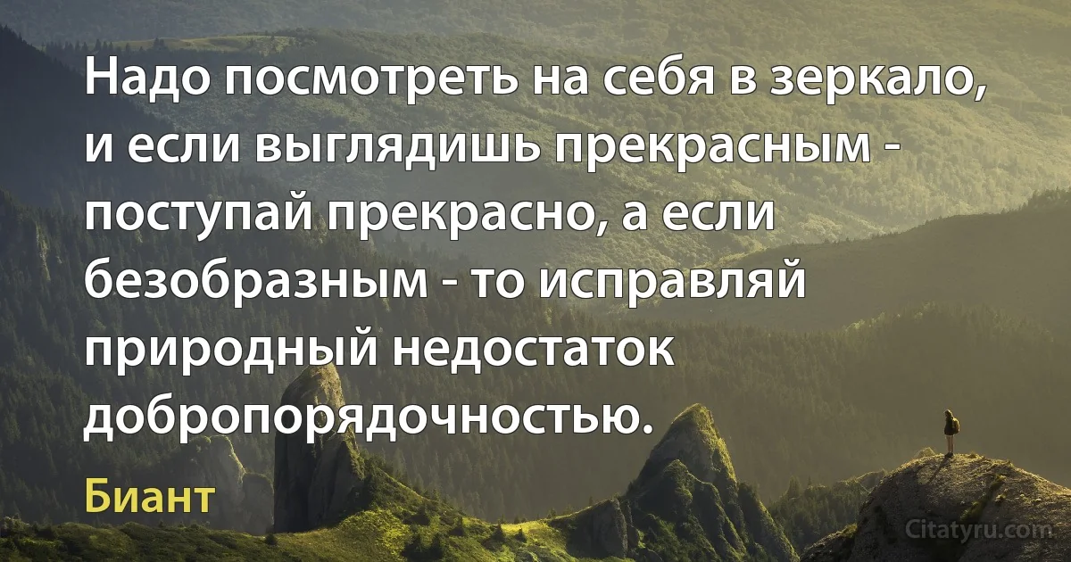 Надо посмотреть на себя в зеркало, и если выглядишь прекрасным - поступай прекрасно, а если безобразным - то исправляй природный недостаток добропорядочностью. (Биант)