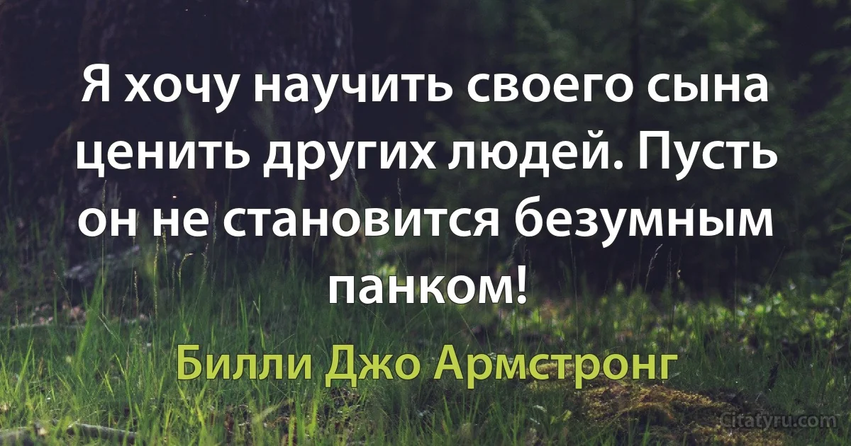 Я хочу научить своего сына ценить других людей. Пусть он не становится безумным панком! (Билли Джо Армстронг)