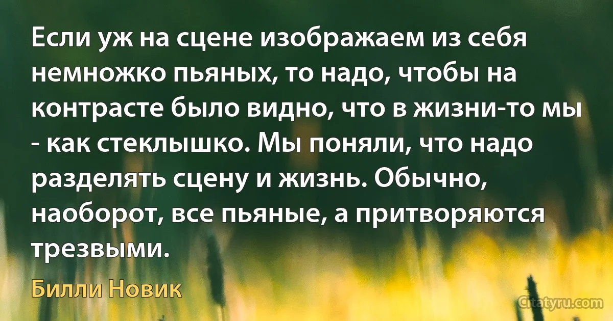 Если уж на сцене изображаем из себя немножко пьяных, то надо, чтобы на контрасте было видно, что в жизни-то мы - как стеклышко. Мы поняли, что надо разделять сцену и жизнь. Обычно, наоборот, все пьяные, а притворяются трезвыми. (Билли Новик)