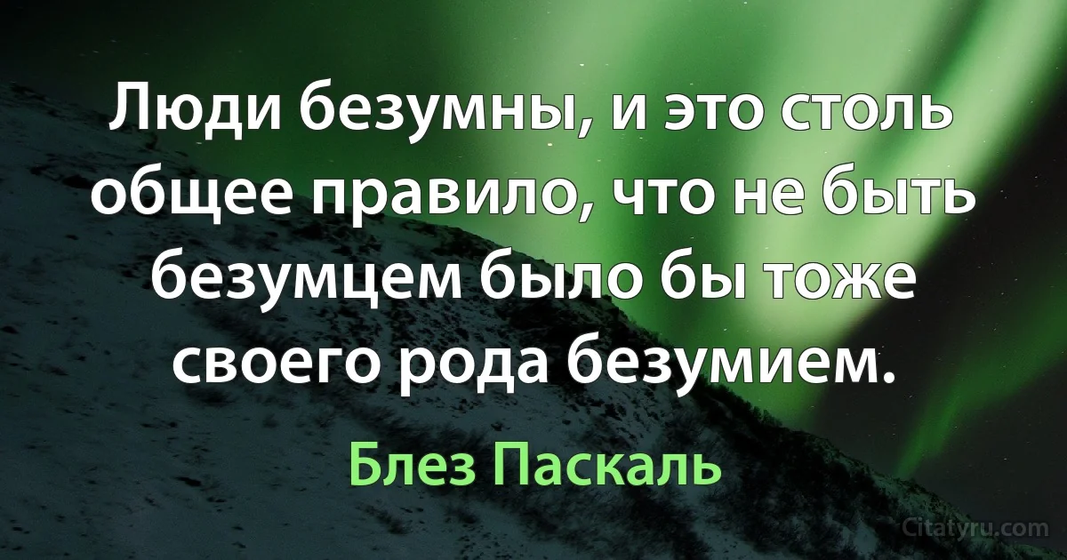 Люди безумны, и это столь общее правило, что не быть безумцем было бы тоже своего рода безумием. (Блез Паскаль)