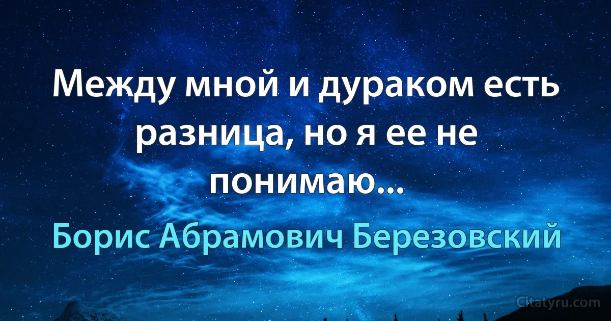 Между мной и дураком есть разница, но я ее не понимаю... (Борис Абрамович Березовский)