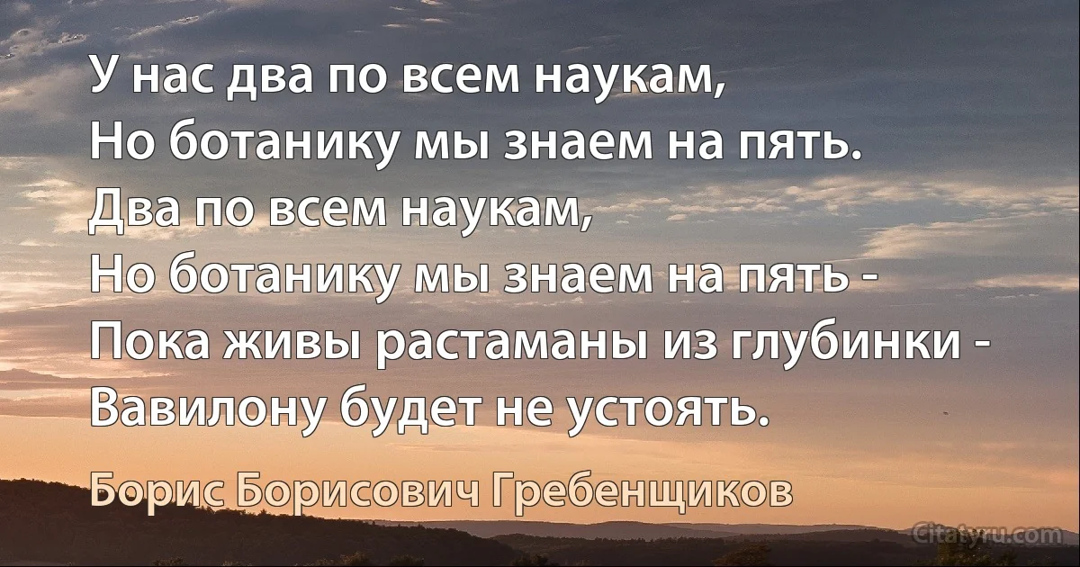 У нас два по всем наукам,
Но ботанику мы знаем на пять.
Два по всем наукам,
Но ботанику мы знаем на пять -
Пока живы растаманы из глубинки -
Вавилону будет не устоять. (Борис Борисович Гребенщиков)