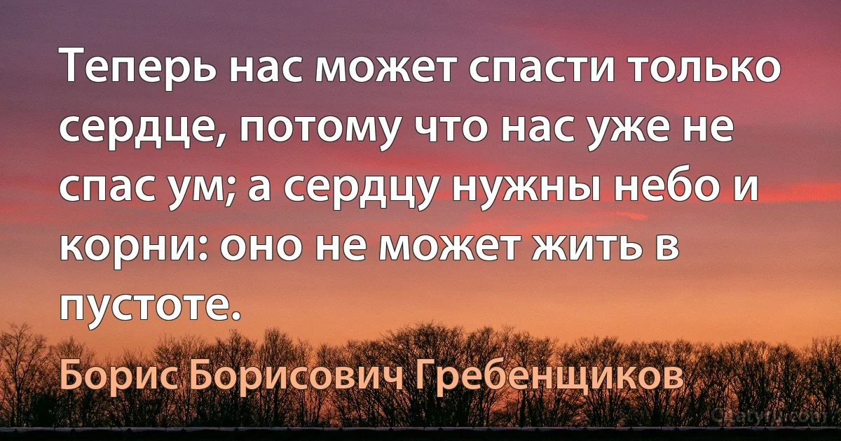 Теперь нас может спасти только сердце, потому что нас уже не спас ум; а сердцу нужны небо и корни: оно не может жить в пустоте. (Борис Борисович Гребенщиков)