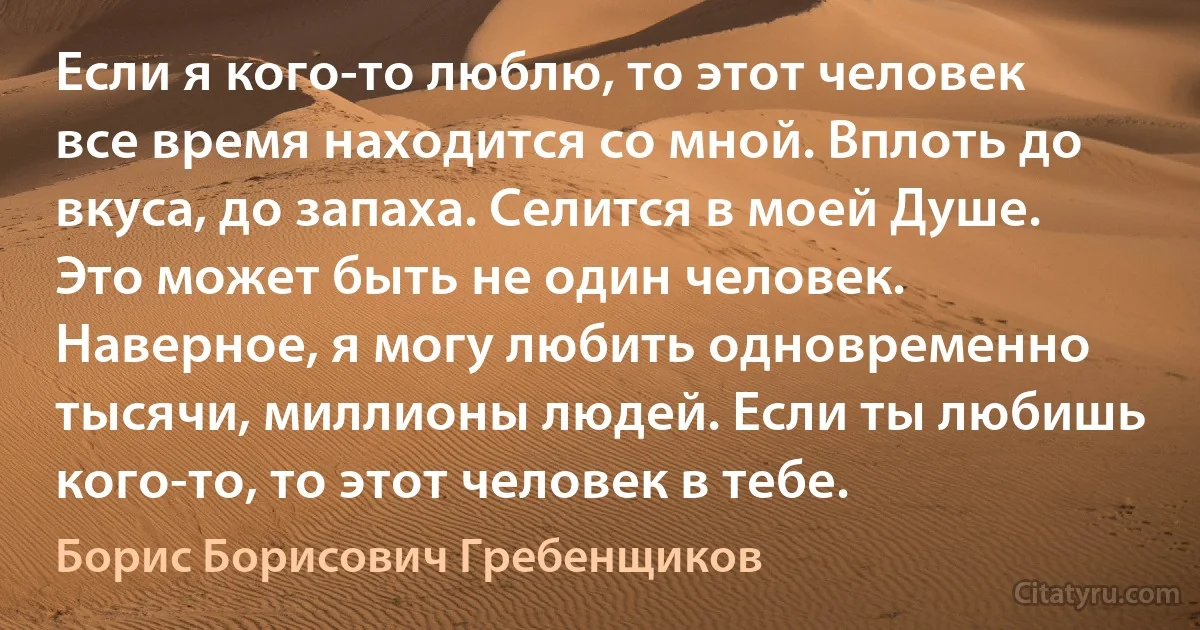 Если я кого-то люблю, то этот человек все время находится со мной. Вплоть до вкуса, до запаха. Селится в моей Душе. Это может быть не один человек. Наверное, я могу любить одновременно тысячи, миллионы людей. Если ты любишь кого-то, то этот человек в тебе. (Борис Борисович Гребенщиков)