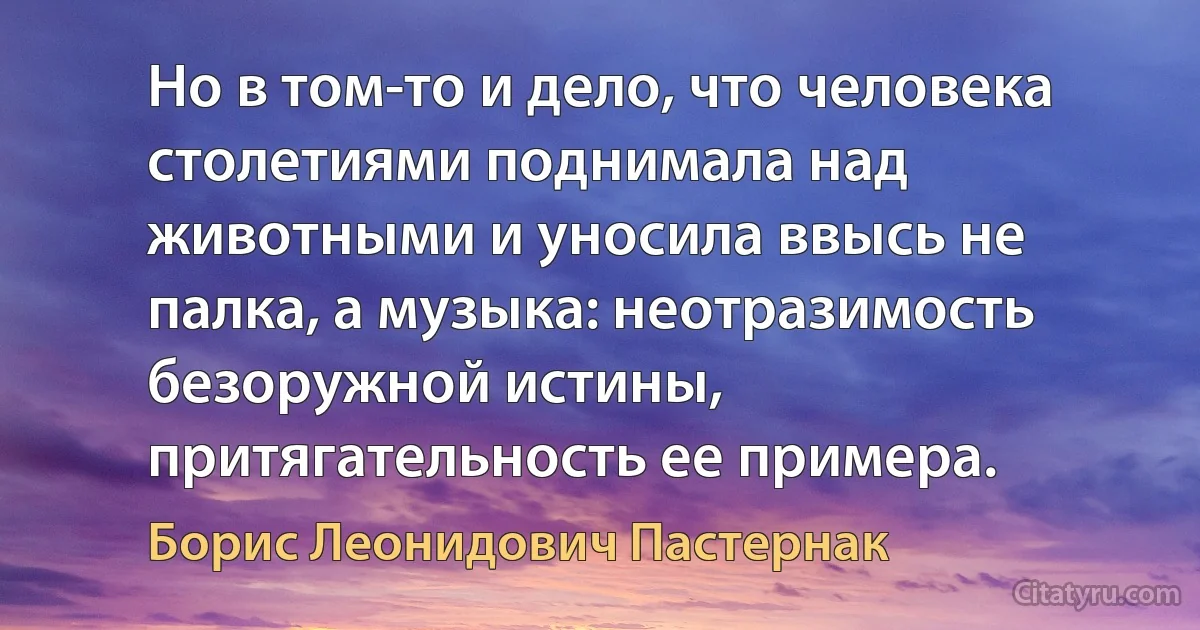 Но в том-то и дело, что человека столетиями поднимала над животными и уносила ввысь не палка, а музыка: неотразимость безоружной истины, притягательность ее примера. (Борис Леонидович Пастернак)