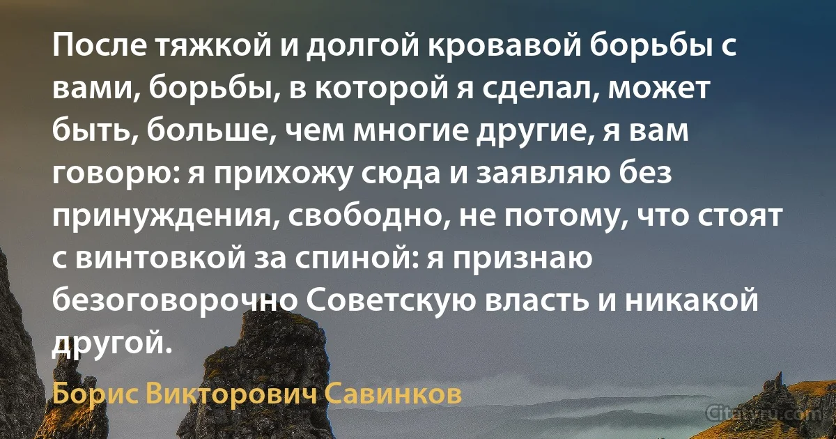 После тяжкой и долгой кровавой борьбы с вами, борьбы, в которой я сделал, может быть, больше, чем многие другие, я вам говорю: я прихожу сюда и заявляю без принуждения, свободно, не потому, что стоят с винтовкой за спиной: я признаю безоговорочно Советскую власть и никакой другой. (Борис Викторович Савинков)