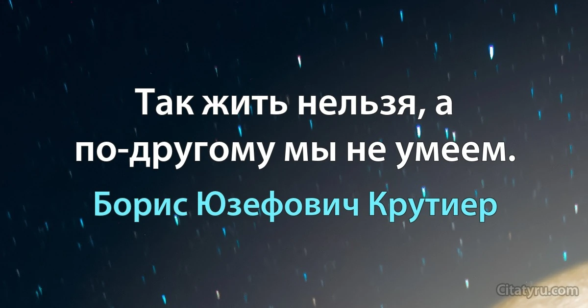 Так жить нельзя, а по-другому мы не умеем. (Борис Юзефович Крутиер)