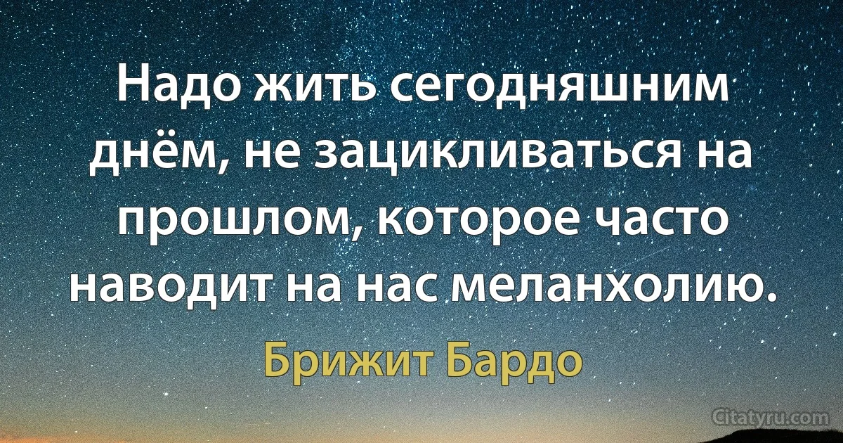 Надо жить сегодняшним днём, не зацикливаться на прошлом, которое часто наводит на нас меланхолию. (Брижит Бардо)