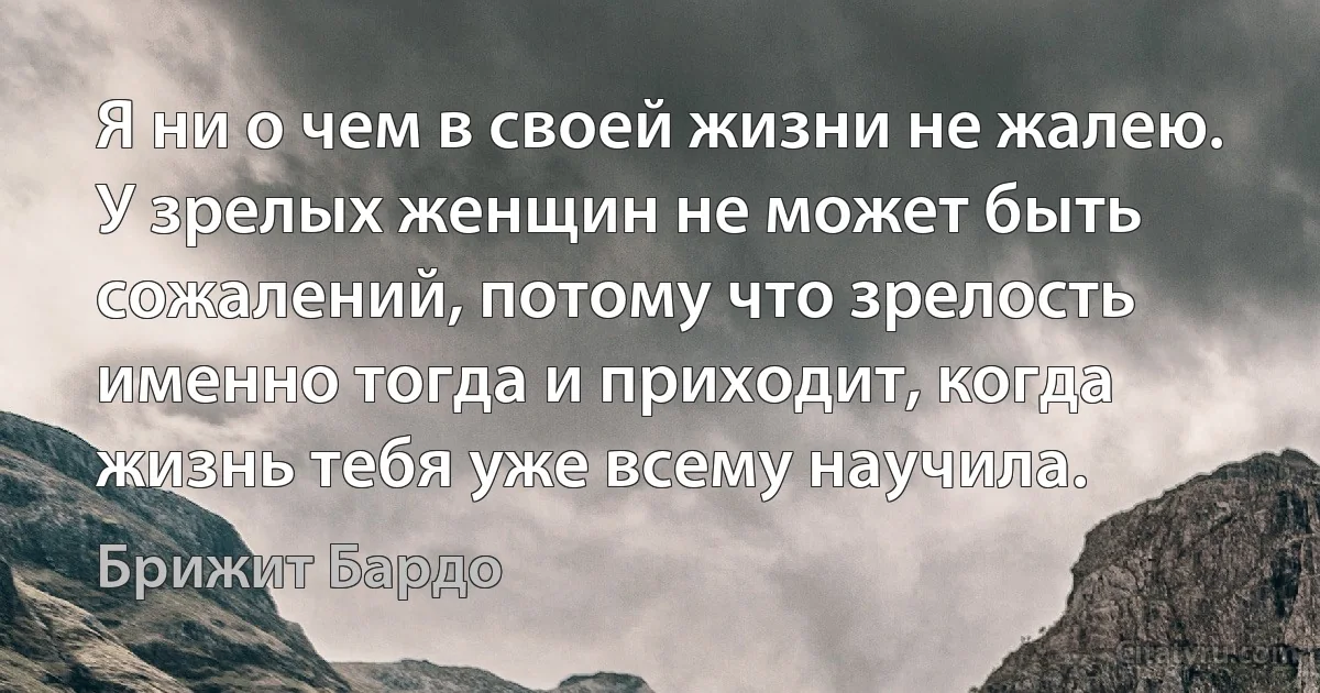 Я ни о чем в своей жизни не жалею. У зрелых женщин не может быть сожалений, потому что зрелость именно тогда и приходит, когда жизнь тебя уже всему научила. (Брижит Бардо)