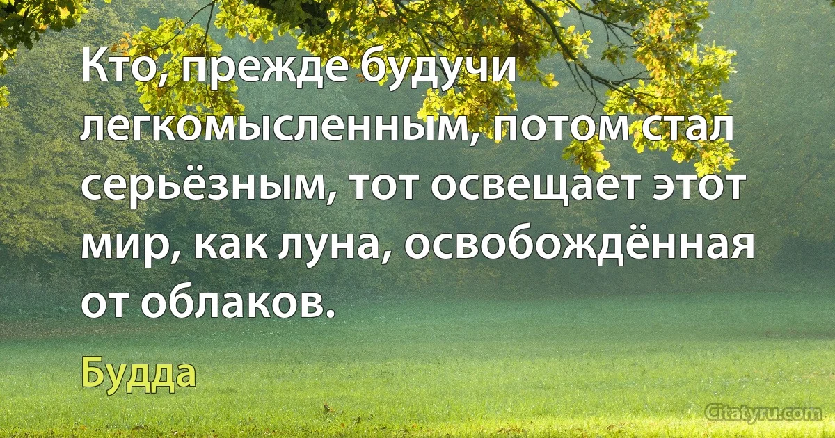 Кто, прежде будучи легкомысленным, потом стал серьёзным, тот освещает этот мир, как луна, освобождённая от облаков. (Будда)