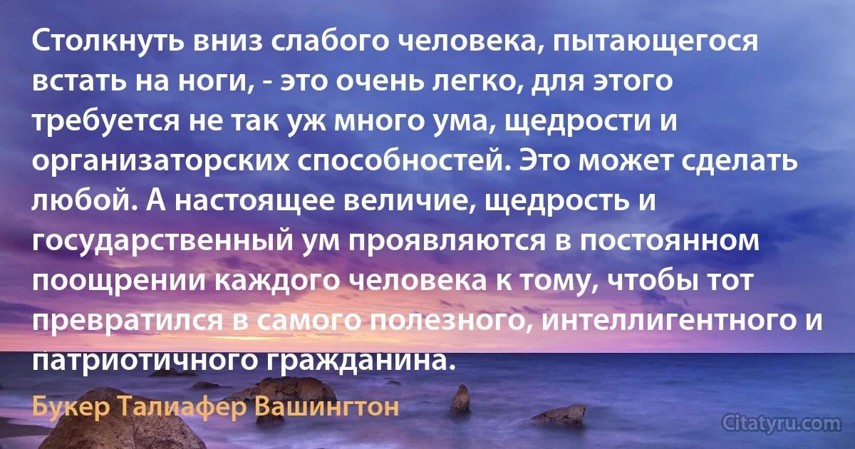 Столкнуть вниз слабого человека, пытающегося встать на ноги, - это очень легко, для этого требуется не так уж много ума, щедрости и организаторских способностей. Это может сделать любой. А настоящее величие, щедрость и государственный ум проявляются в постоянном поощрении каждого человека к тому, чтобы тот превратился в самого полезного, интеллигентного и патриотичного гражданина. (Букер Талиафер Вашингтон)