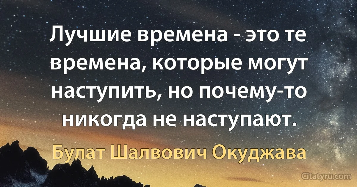 Лучшие времена - это те времена, которые могут наступить, но почему-то никогда не наступают. (Булат Шалвович Окуджава)