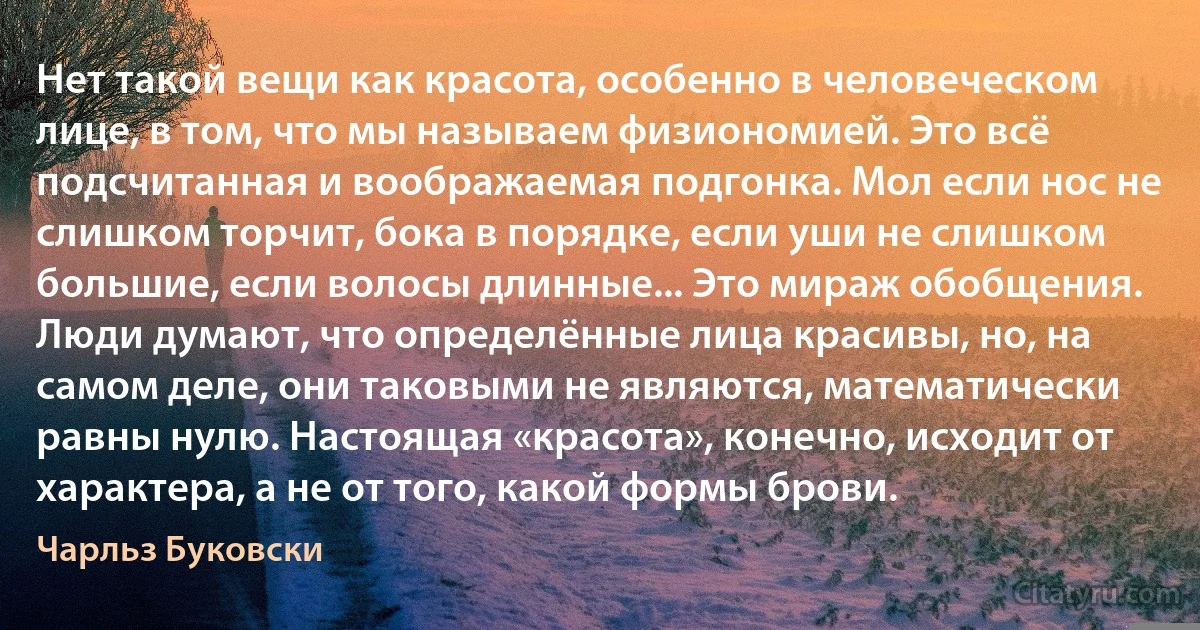 Нет такой вещи как красота, особенно в человеческом лице, в том, что мы называем физиономией. Это всё подсчитанная и воображаемая подгонка. Мол если нос не слишком торчит, бока в порядке, если уши не слишком большие, если волосы длинные... Это мираж обобщения. Люди думают, что определённые лица красивы, но, на самом деле, они таковыми не являются, математически равны нулю. Настоящая «красота», конечно, исходит от характера, а не от того, какой формы брови. (Чарльз Буковски)