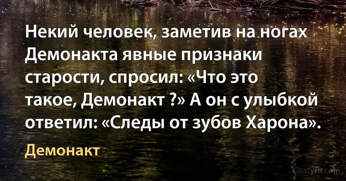 Некий человек, заметив на ногах Демонакта явные признаки старости, спросил: «Что это такое, Демонакт ?» А он с улыбкой ответил: «Следы от зубов Харона». (Демонакт)