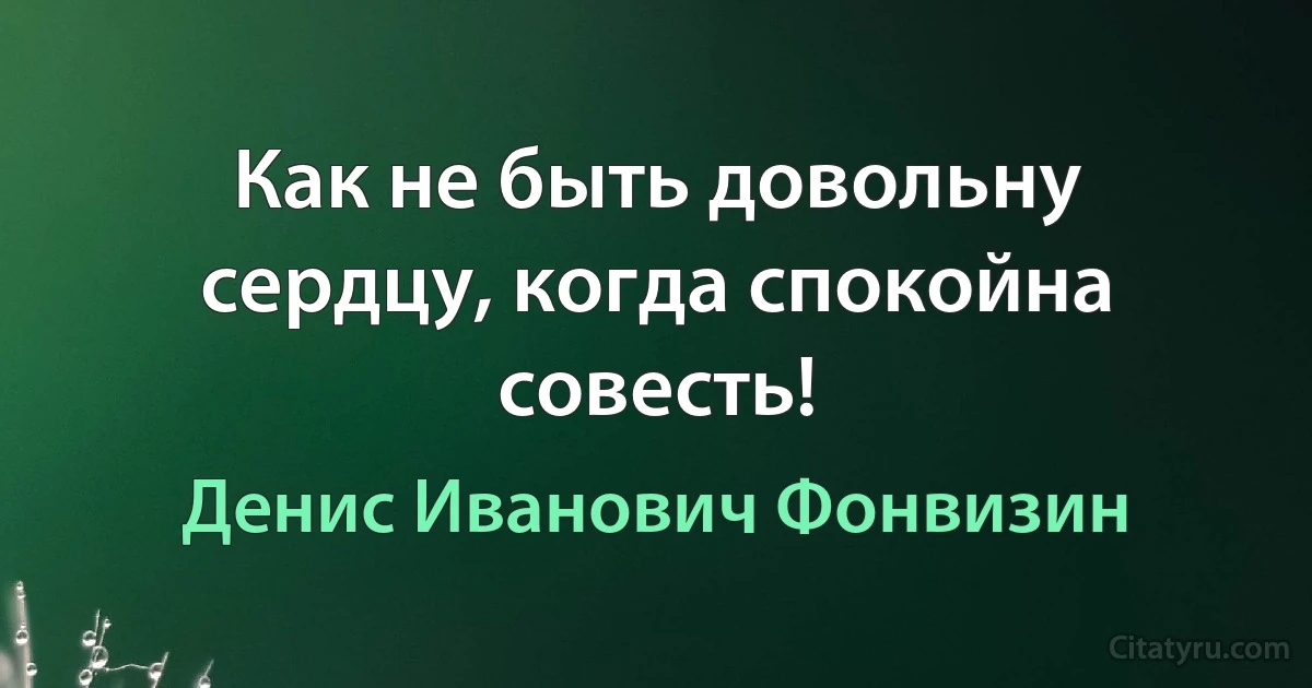 Как не быть довольну сердцу, когда спокойна совесть! (Денис Иванович Фонвизин)