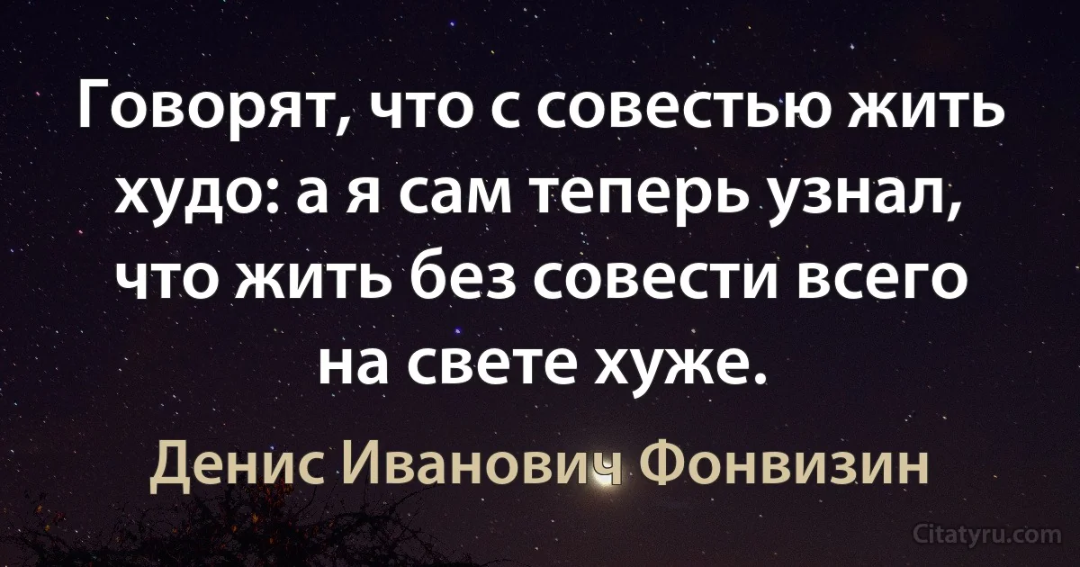 Говорят, что с совестью жить худо: а я сам теперь узнал, что жить без совести всего на свете хуже. (Денис Иванович Фонвизин)