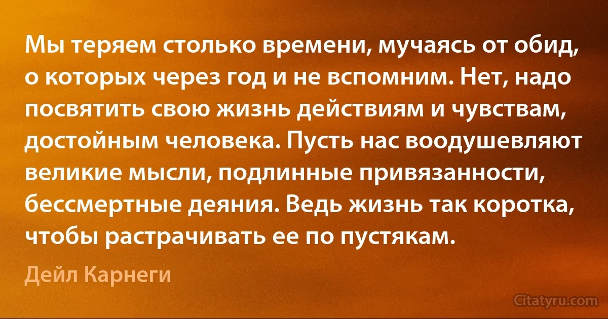 Мы теряем столько времени, мучаясь от обид, о которых через год и не вспомним. Нет, надо посвятить свою жизнь действиям и чувствам, достойным человека. Пусть нас воодушевляют великие мысли, подлинные привязанности, бессмертные деяния. Ведь жизнь так коротка, чтобы растрачивать ее по пустякам. (Дейл Карнеги)