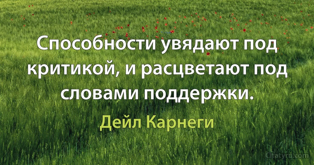 Способности увядают под критикой, и расцветают под словами поддержки. (Дейл Карнеги)