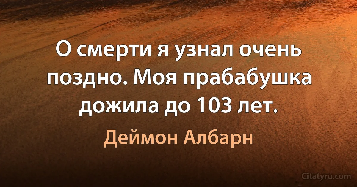 О смерти я узнал очень поздно. Моя прабабушка дожила до 103 лет. (Деймон Албарн)