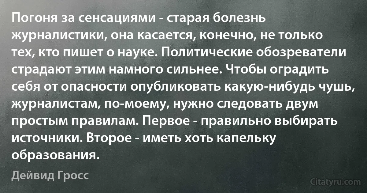 Погоня за сенсациями - старая болезнь журналистики, она касается, конечно, не только тех, кто пишет о науке. Политические обозреватели страдают этим намного сильнее. Чтобы оградить себя от опасности опубликовать какую-нибудь чушь, журналистам, по-моему, нужно следовать двум простым правилам. Первое - правильно выбирать источники. Второе - иметь хоть капельку образования. (Дейвид Гросс)