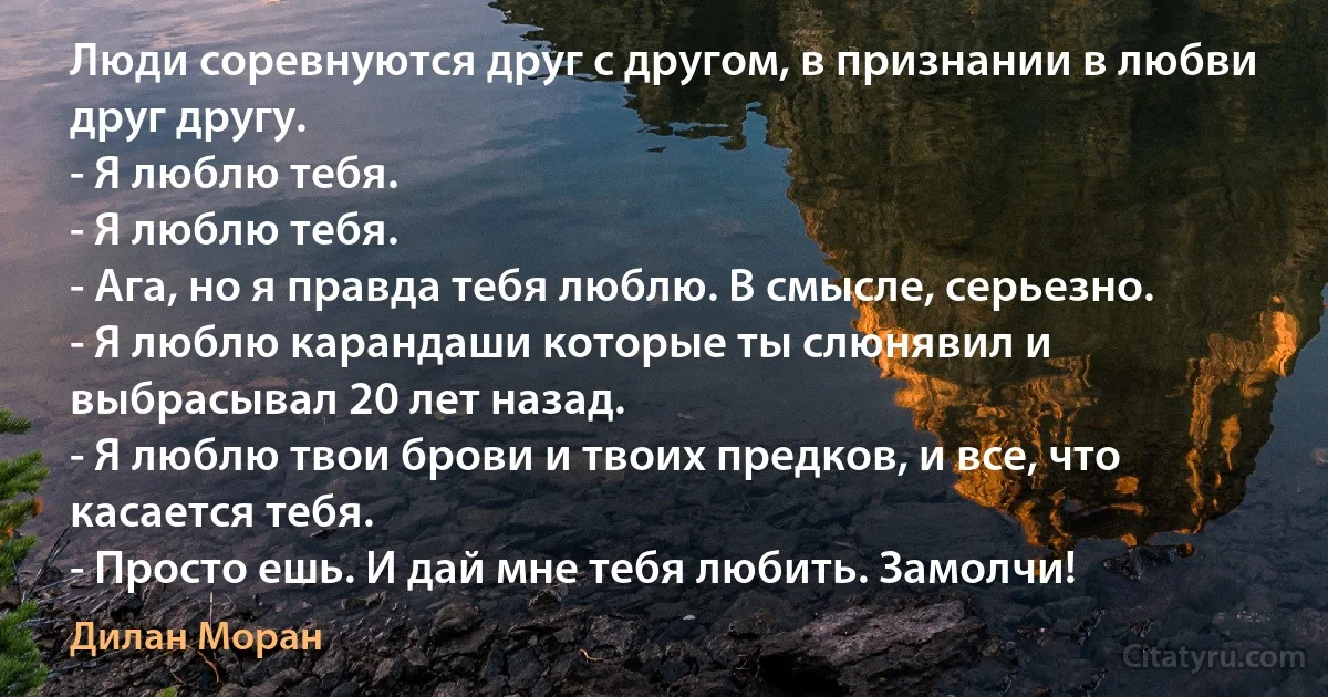 Люди соревнуются друг с другом, в признании в любви друг другу.
- Я люблю тебя.
- Я люблю тебя.
- Ага, но я правда тебя люблю. В смысле, серьезно.
- Я люблю карандаши которые ты слюнявил и выбрасывал 20 лет назад.
- Я люблю твои брови и твоих предков, и все, что касается тебя.
- Просто ешь. И дай мне тебя любить. Замолчи! (Дилан Моран)