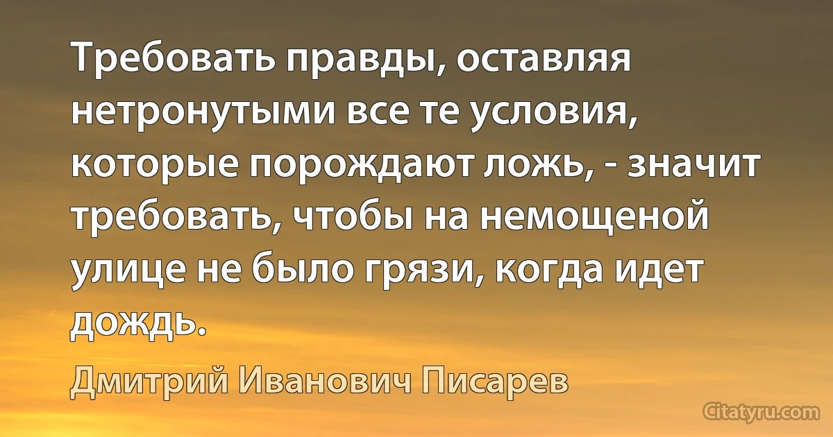 Требовать правды, оставляя нетронутыми все те условия, которые порождают ложь, - значит требовать, чтобы на немощеной улице не было грязи, когда идет дождь. (Дмитрий Иванович Писарев)