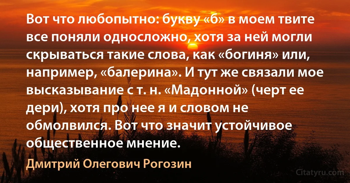 Вот что любопытно: букву «б» в моем твите все поняли односложно, хотя за ней могли скрываться такие слова, как «богиня» или, например, «балерина». И тут же связали мое высказывание с т. н. «Мадонной» (черт ее дери), хотя про нее я и словом не обмолвился. Вот что значит устойчивое общественное мнение. (Дмитрий Олегович Рогозин)