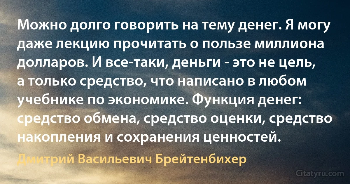 Можно долго говорить на тему денег. Я могу даже лекцию прочитать о пользе миллиона долларов. И все-таки, деньги - это не цель, а только средство, что написано в любом учебнике по экономике. Функция денег: средство обмена, средство оценки, средство накопления и сохранения ценностей. (Дмитрий Васильевич Брейтенбихер)