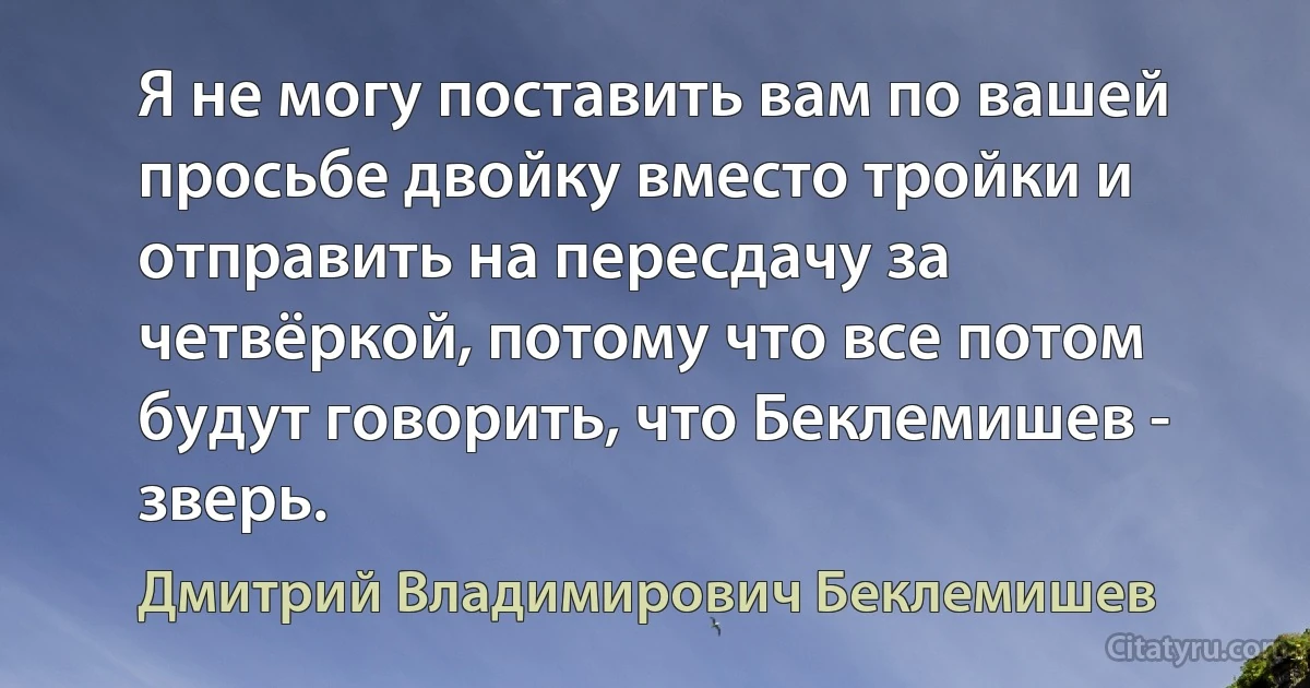 Я не могу поставить вам по вашей просьбе двойку вместо тройки и отправить на пересдачу за четвёркой, потому что все потом будут говорить, что Беклемишев - зверь. (Дмитрий Владимирович Беклемишев)