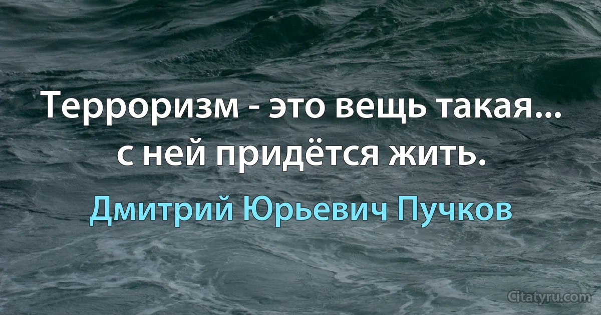 Терроризм - это вещь такая... с ней придётся жить. (Дмитрий Юрьевич Пучков)