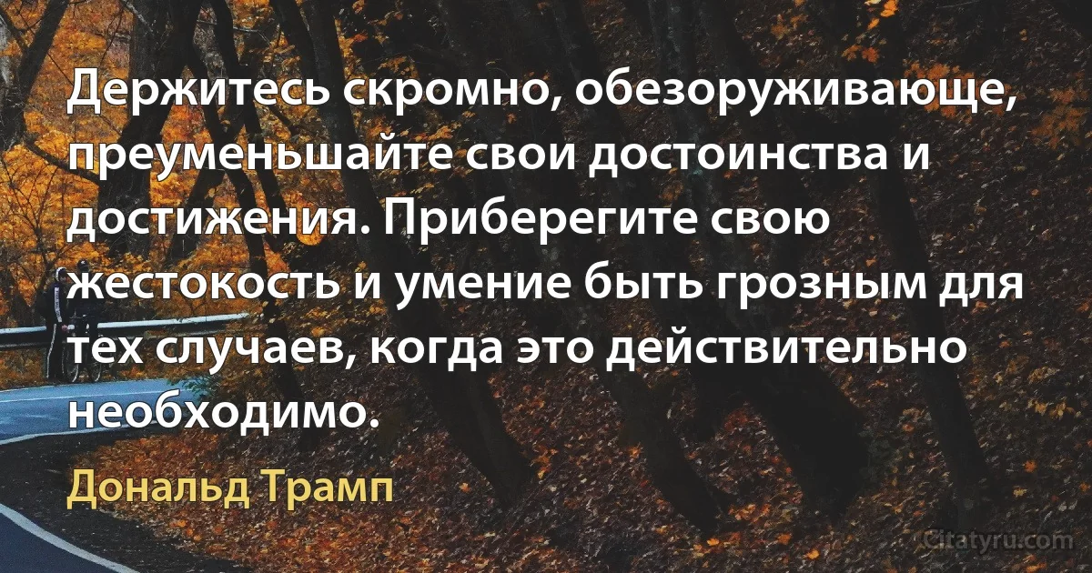 Держитесь скромно, обезоруживающе, преуменьшайте свои достоинства и достижения. Приберегите свою жестокость и умение быть грозным для тех случаев, когда это действительно необходимо. (Дональд Трамп)