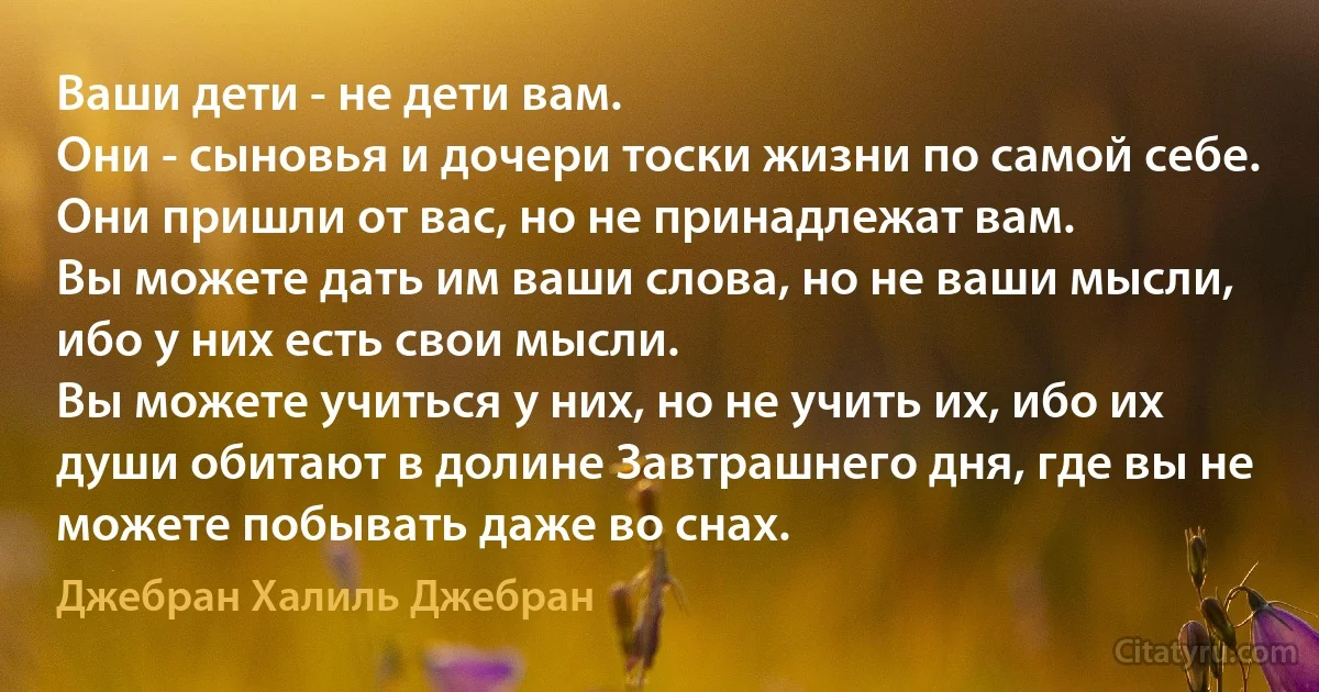 Ваши дети - не дети вам.
Они - сыновья и дочери тоски жизни по самой себе.
Они пришли от вас, но не принадлежат вам.
Вы можете дать им ваши слова, но не ваши мысли, ибо у них есть свои мысли.
Вы можете учиться у них, но не учить их, ибо их души обитают в долине Завтрашнего дня, где вы не можете побывать даже во снах. (Джебран Халиль Джебран)