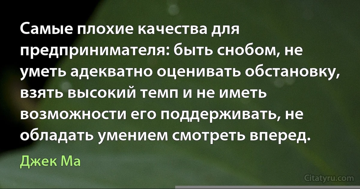 Самые плохие качества для предпринимателя: быть снобом, не уметь адекватно оценивать обстановку, взять высокий темп и не иметь возможности его поддерживать, не обладать умением смотреть вперед. (Джек Ма)