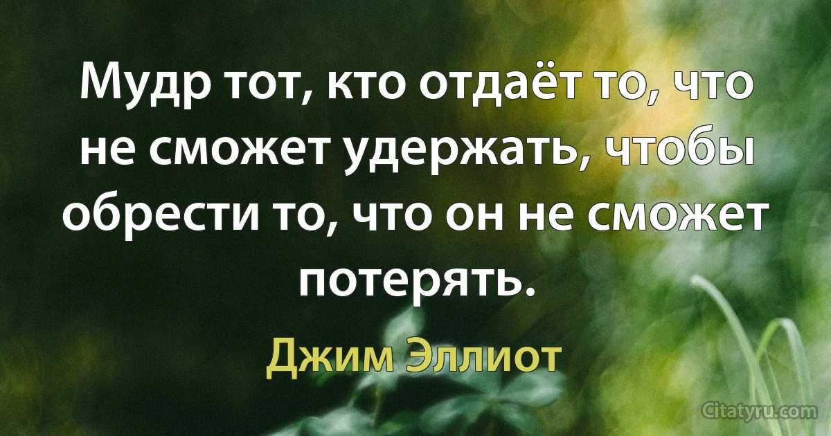 Мудр тот, кто отдаёт то, что не сможет удержать, чтобы обрести то, что он не сможет потерять. (Джим Эллиот)