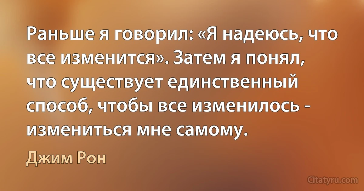 Раньше я говорил: «Я надеюсь, что все изменится». Затем я понял, что существует единственный способ, чтобы все изменилось - измениться мне самому. (Джим Рон)