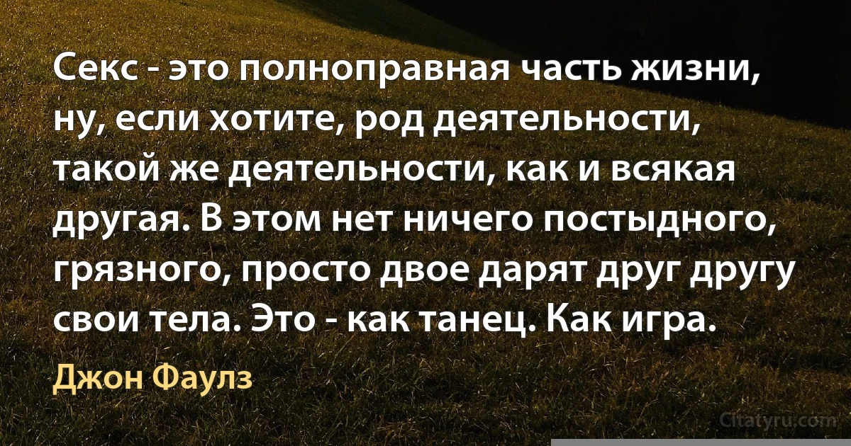 Секс - это полноправная часть жизни, ну, если хотите, род деятельности, такой же деятельности, как и всякая другая. В этом нет ничего постыдного, грязного, просто двое дарят друг другу свои тела. Это - как танец. Как игра. (Джон Фаулз)