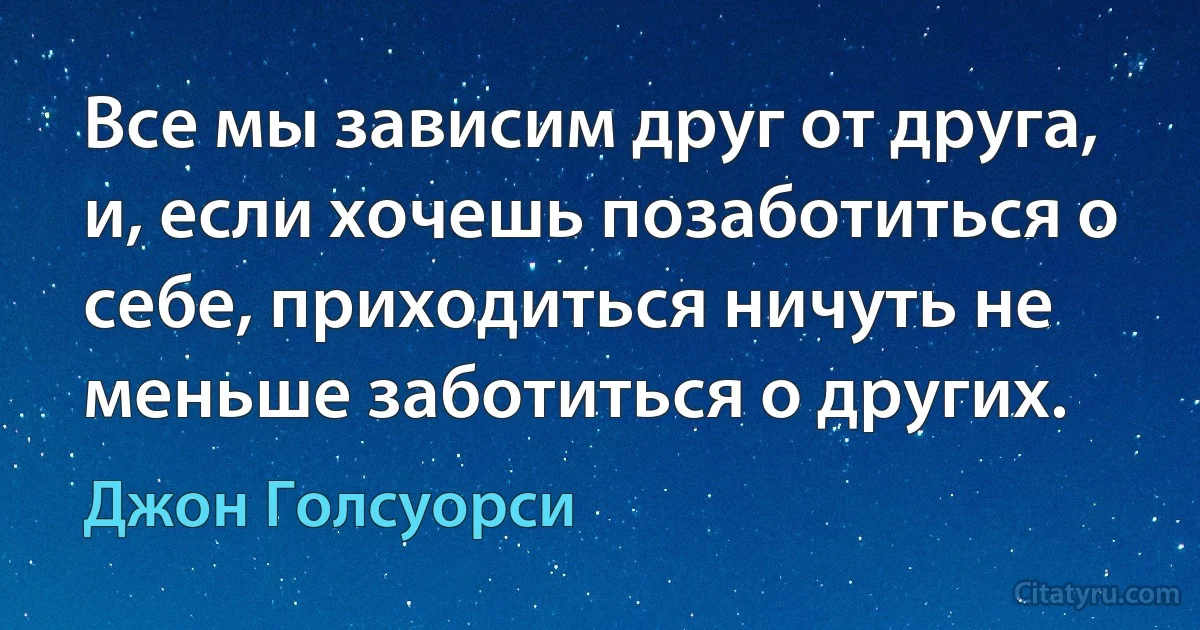 Все мы зависим друг от друга, и, если хочешь позаботиться о себе, приходиться ничуть не меньше заботиться о других. (Джон Голсуорси)