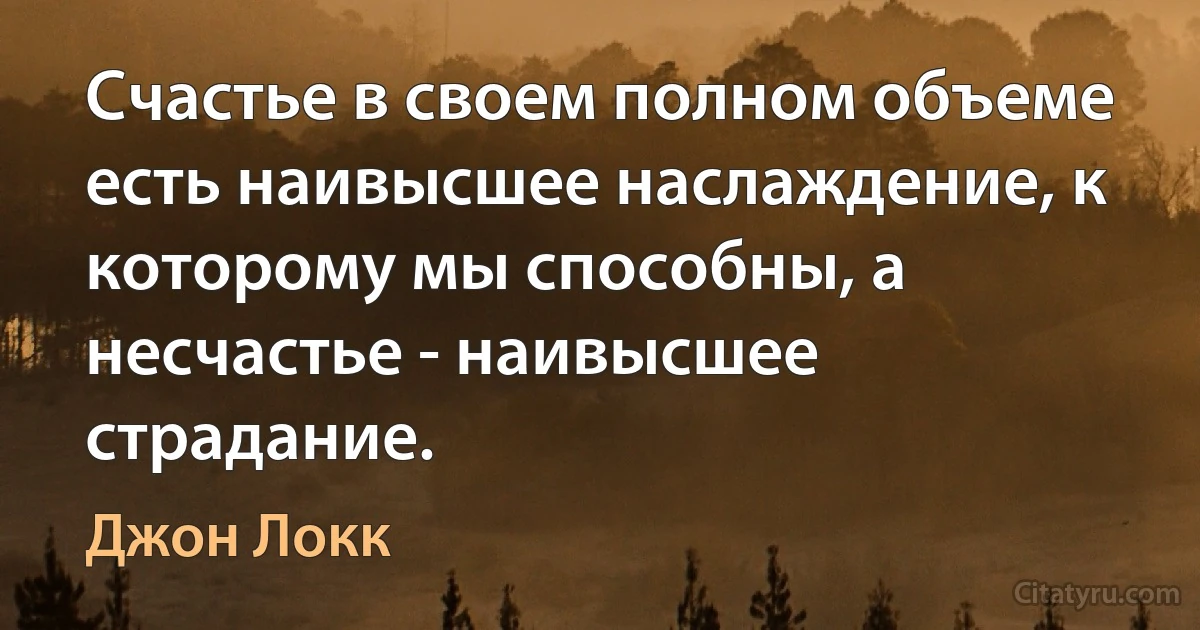 Счастье в своем полном объеме есть наивысшее наслаждение, к которому мы способны, а несчастье - наивысшее страдание. (Джон Локк)