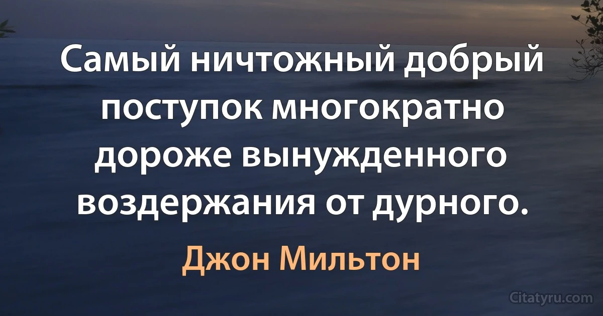 Самый ничтожный добрый поступок многократно дороже вынужденного воздержания от дурного. (Джон Мильтон)