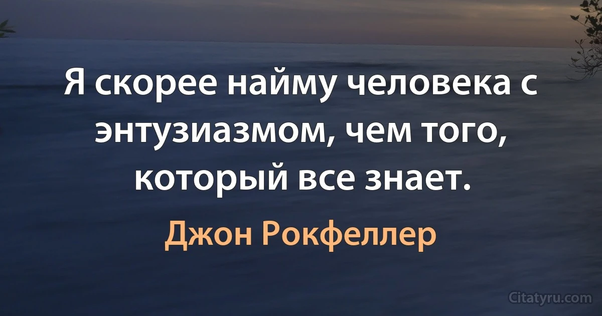 Я скорее найму человека с энтузиазмом, чем того, который все знает. (Джон Рокфеллер)