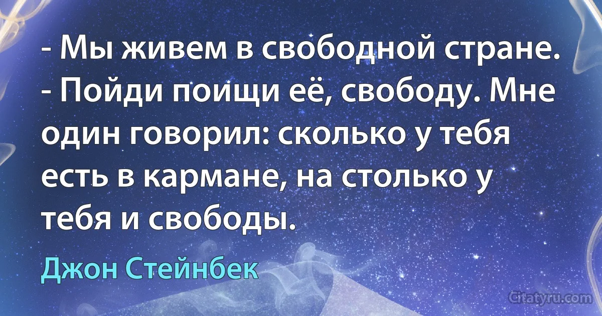 - Мы живем в свободной стране.
- Пойди поищи её, свободу. Мне один говорил: сколько у тебя есть в кармане, на столько у тебя и свободы. (Джон Стейнбек)