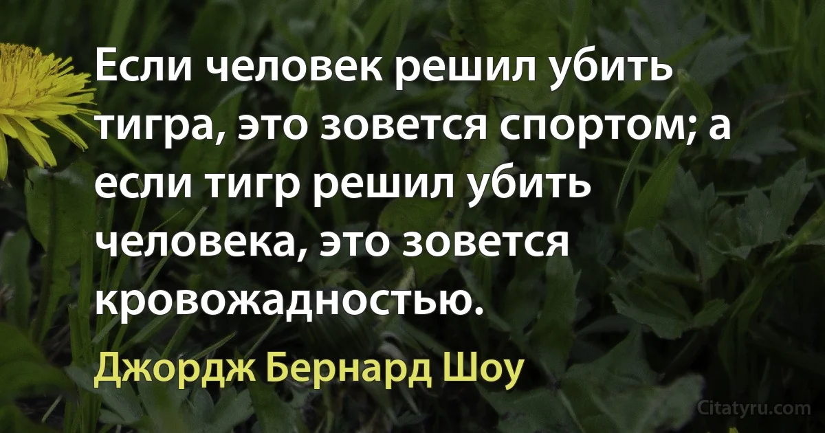 Если человек решил убить тигра, это зовется спортом; а если тигр решил убить человека, это зовется кровожадностью. (Джордж Бернард Шоу)