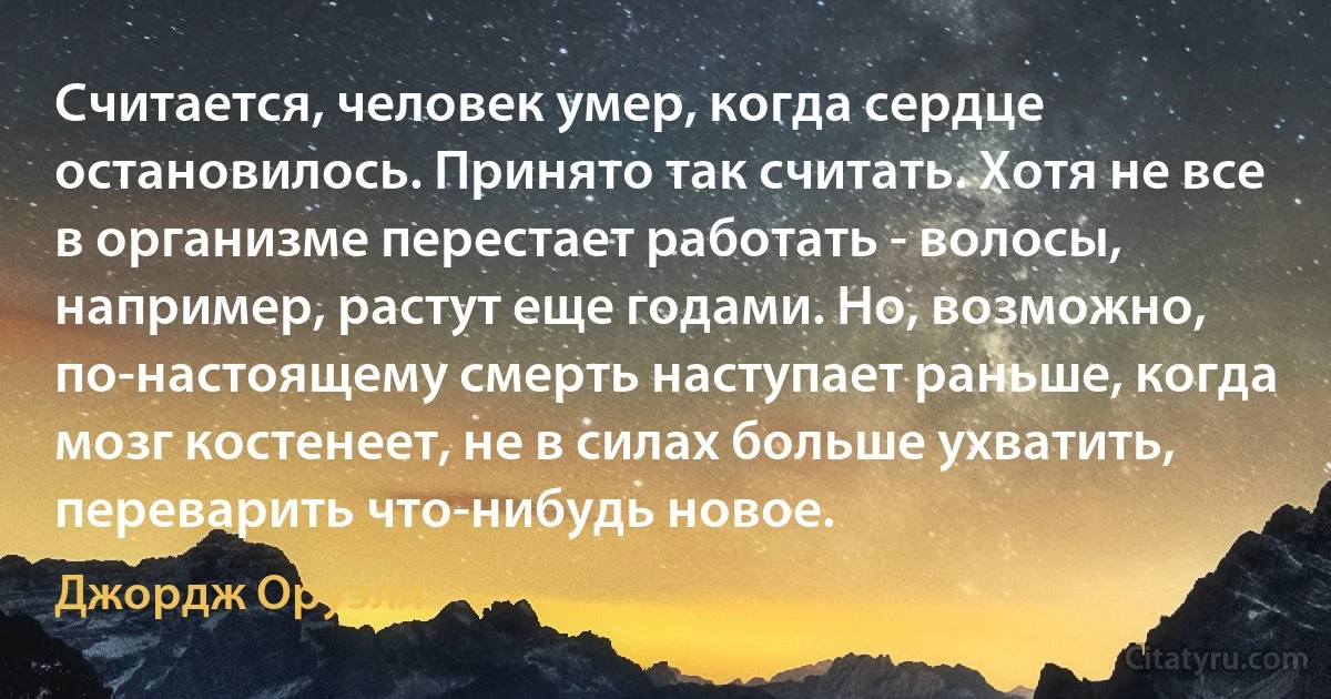 Считается, человек умер, когда сердце остановилось. Принято так считать. Хотя не все в организме перестает работать - волосы, например, растут еще годами. Но, возможно, по-настоящему смерть наступает раньше, когда мозг костенеет, не в силах больше ухватить, переварить что-нибудь новое. (Джордж Оруэлл)