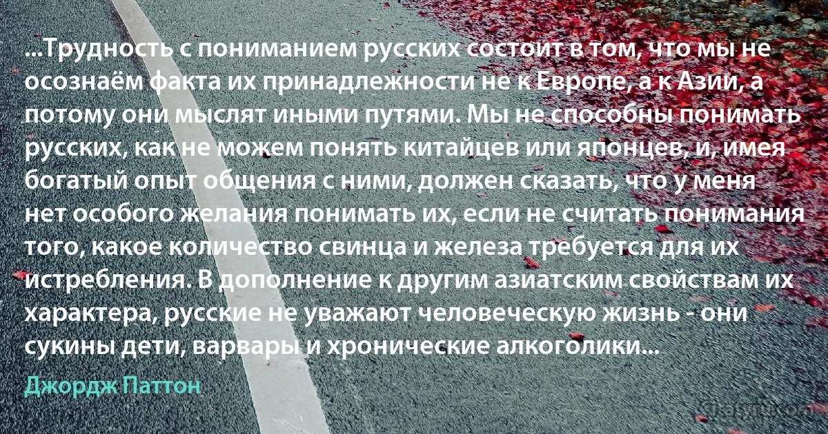 ...Трудность с пониманием русских состоит в том, что мы не осознаём факта их принадлежности не к Европе, а к Азии, а потому они мыслят иными путями. Мы не способны понимать русских, как не можем понять китайцев или японцев, и, имея богатый опыт общения с ними, должен сказать, что у меня нет особого желания понимать их, если не считать понимания того, какое количество свинца и железа требуется для их истребления. В дополнение к другим азиатским свойствам их характера, русские не уважают человеческую жизнь - они сукины дети, варвары и хронические алкоголики... (Джордж Паттон)