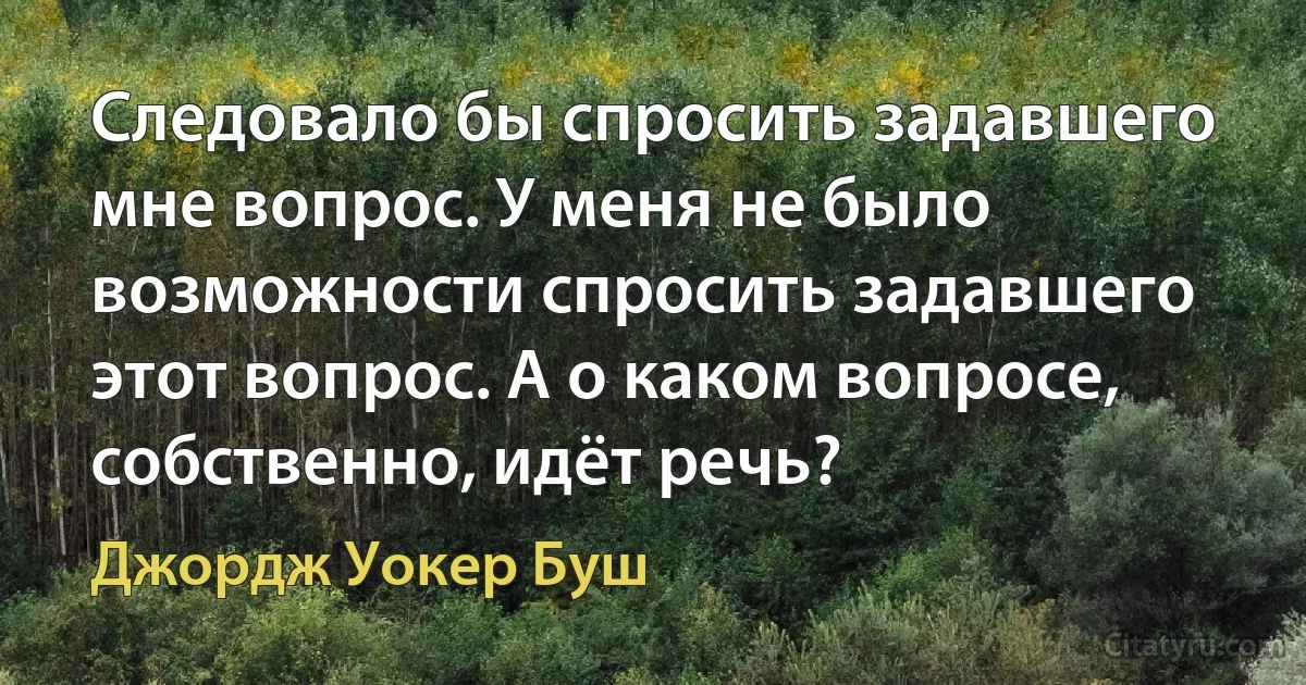 Следовало бы спросить задавшего мне вопрос. У меня не было возможности спросить задавшего этот вопрос. А о каком вопросе, собственно, идёт речь? (Джордж Уокер Буш)