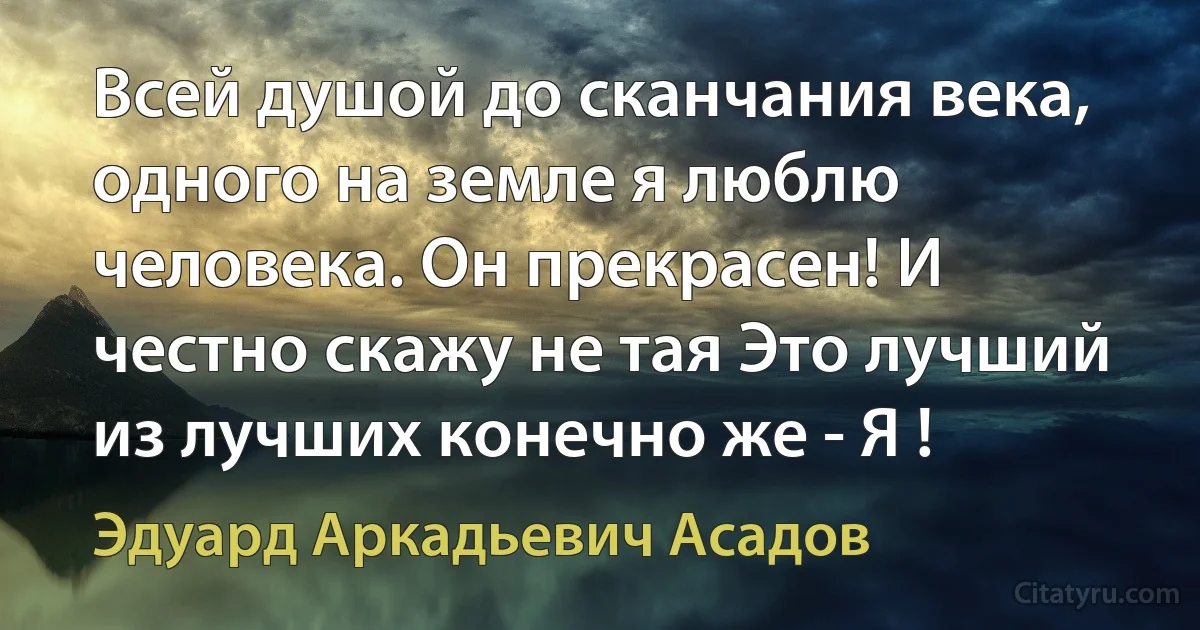 Всей душой до сканчания века, одного на земле я люблю человека. Он прекрасен! И честно скажу не тая Это лучший из лучших конечно же - Я ! (Эдуард Аркадьевич Асадов)