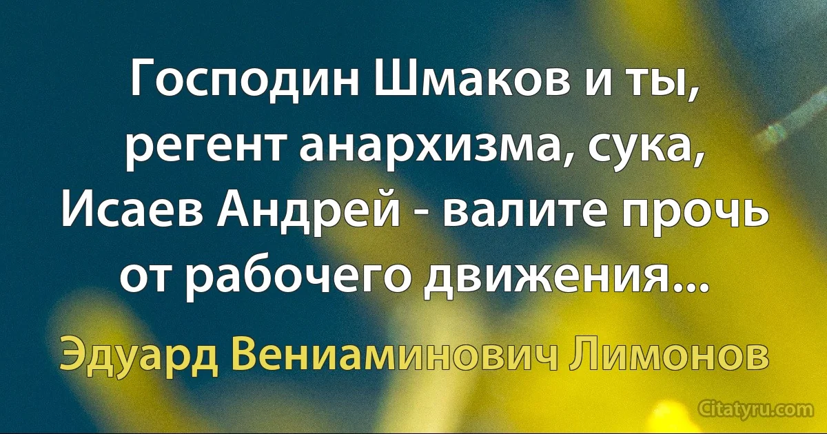 Господин Шмаков и ты, регент анархизма, сука, Исаев Андрей - валите прочь от рабочего движения... (Эдуард Вениаминович Лимонов)