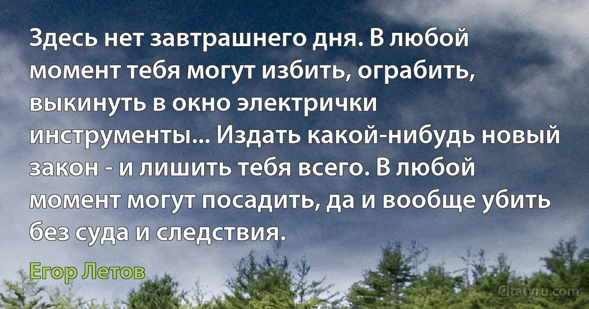 Здесь нет завтрашнего дня. В любой момент тебя могут избить, ограбить, выкинуть в окно электрички инструменты... Издать какой-нибудь новый закон - и лишить тебя всего. В любой момент могут посадить, да и вообще убить без суда и следствия. (Егор Летов)