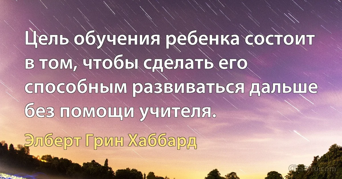 Цель обучения ребенка состоит в том, чтобы сделать его способным развиваться дальше без помощи учителя. (Элберт Грин Хаббард)