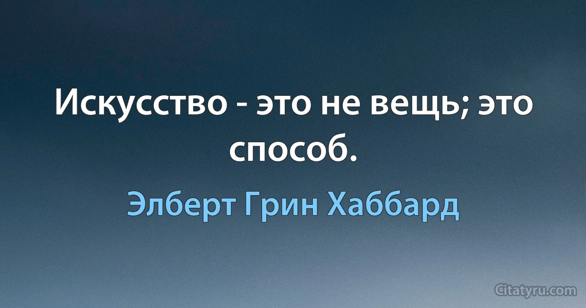 Искусство - это не вещь; это способ. (Элберт Грин Хаббард)